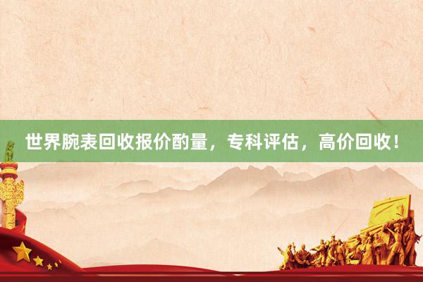 世界腕表回收报价酌量，专科评估，高价回收！