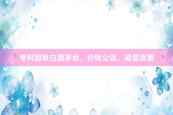 专科回收白酒茅台，价钱公谈，诚信贪图