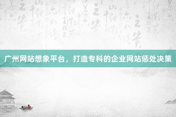 广州网站想象平台，打造专科的企业网站惩处决策