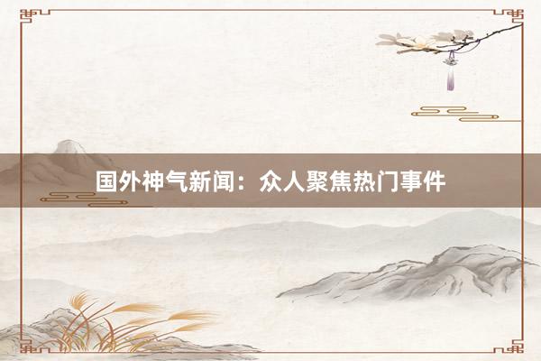 国外神气新闻：众人聚焦热门事件