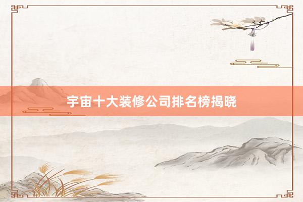 宇宙十大装修公司排名榜揭晓